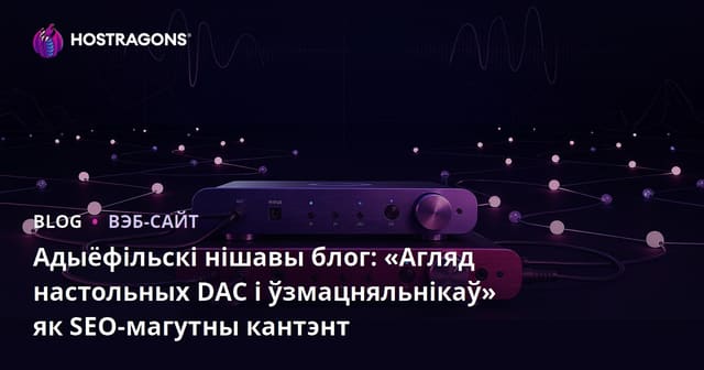 Адыёфільскі нішавы блог: «Агляд настольных DAC і ўзмацняльнікаў» як SEO-магутны кантэнт