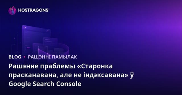 Рашэнне праблемы «Старонка прасканавана, але не індэксавана» ў Google Search Console