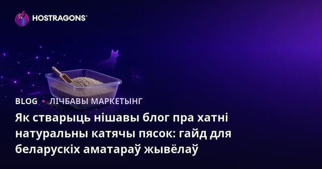 Як стварыць нішавы блог пра хатні натуральны катячы пясок: гайд для беларускіх аматараў жывёлаў