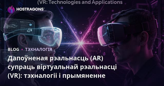 Дапоўненая рэальнасць (AR) супраць віртуальнай рэальнасці (VR): тэхналогіі і прымяненне