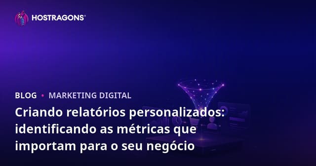 Criando relatórios personalizados: identificando as métricas que importam para o seu negócio
