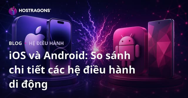 iOS và Android: So sánh chi tiết các hệ điều hành di động