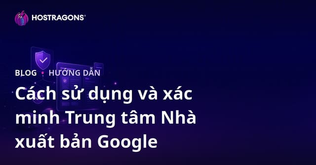 Hướng dẫn Google Publisher Center: Cách thiết lập, xác minh và tối ưu cho website tin tức